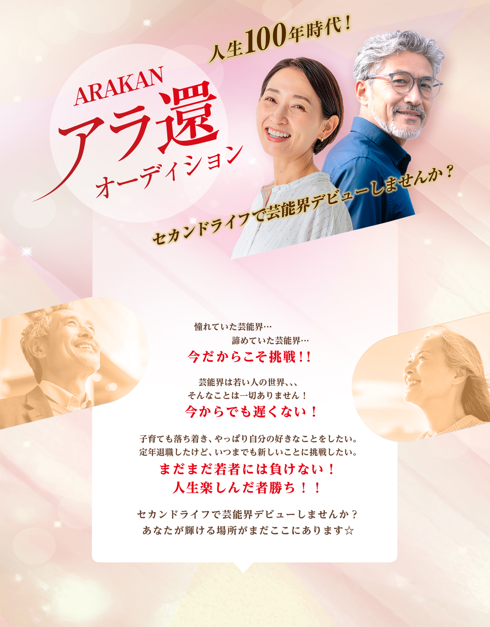 人生100年時代 ARAKAN アラ還オーディション セカンドライフで芸能界デビューしませんか？ 憧れていた芸能界… 諦めていた芸能界… 今だからこそ挑戦！！ 芸能界は若い人の世界芸能界は若い人の世界、、、 そんなことは一切ありません！ 今からでも遅くない！ 子育ても落ち着き、やっぱり自分の好きなことをしたい。 定年退職したけど、いつまでも新しいことに挑戦したい。 まだまだ若者には負けない！ 人生楽しんだ者勝ち！！ セカンドライフで芸能界デビューしませんか？ あなたが輝ける場所がまだここにあります☆
