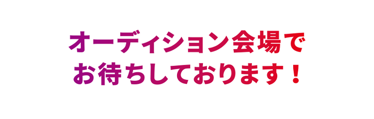 オーディション会場でお待ちしております！