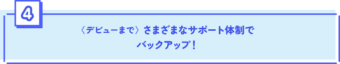 〈デビューまで〉 さまざまなサポート体制でバックアップ！