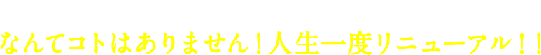 やりたいことをやるのに「もう遅い…」なんてコトはありません！人生一度リニューアル！！