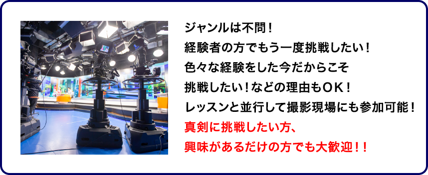 ジャンルは不問！経験者の方でもう一度挑戦したい！色々な経験をした今だからこそ挑戦したい！などの理由もＯＫ！レッスンと並行して撮影現場にも参加可能！真剣に挑戦したい方、興味があるだけの方でも大歓迎！！