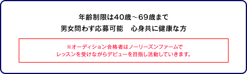 年齢制限は40歳～69歳まで男女問わず応募可能　心身共に健康な方※オーディション合格者はノーリーズンファームでレッスンを受けながらデビューを目指し活動していきます。
