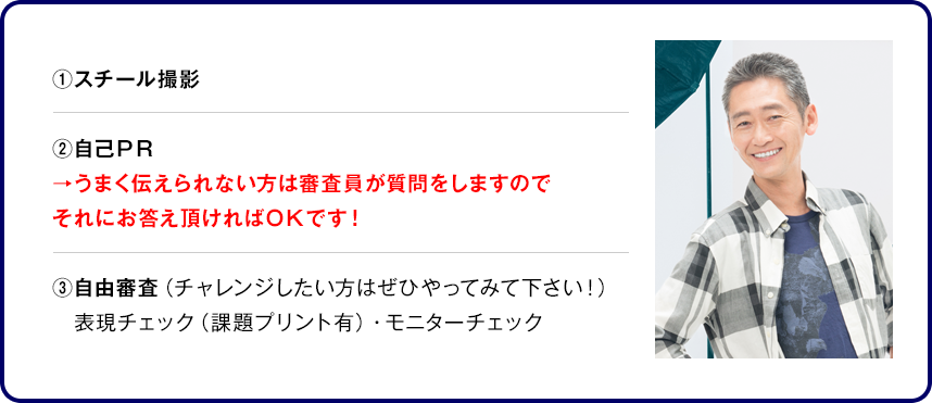 ①スチール撮影②自己ＰＲ →うまく伝えられない方は審査員が質問をしますのでそれにお答え頂ければＯＫです！③自由審査（チャレンジしたい方はぜひやってみて下さい！）表現チェック（課題プリント有）・モニターチェック