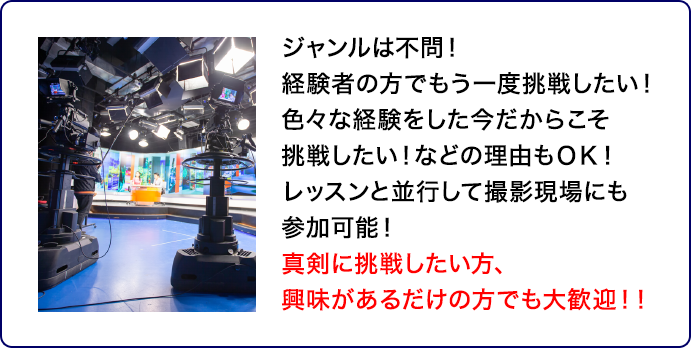 ジャンルは不問！経験者の方でもう一度挑戦したい！色々な経験をした今だからこそ挑戦したい！などの理由もＯＫ！レッスンと並行して撮影現場にも参加可能！真剣に挑戦したい方、興味があるだけの方でも大歓迎！！