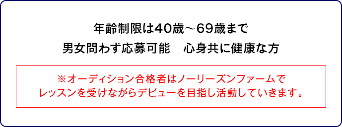 年齢制限は40歳～69歳まで男女問わず応募可能　心身共に健康な方※オーディション合格者はノーリーズンファームでレッスンを受けながらデビューを目指し活動していきます。