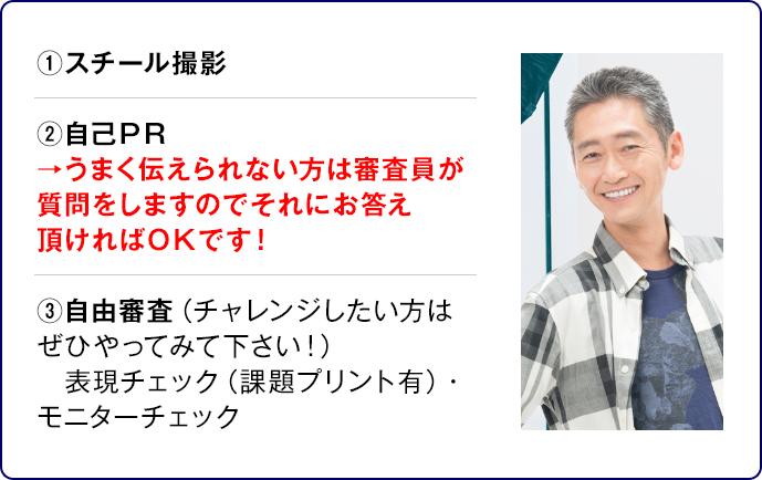 ①スチール撮影②自己ＰＲ →うまく伝えられない方は審査員が質問をしますのでそれにお答え頂ければＯＫです！③自由審査（チャレンジしたい方はぜひやってみて下さい！）表現チェック（課題プリント有）・モニターチェック