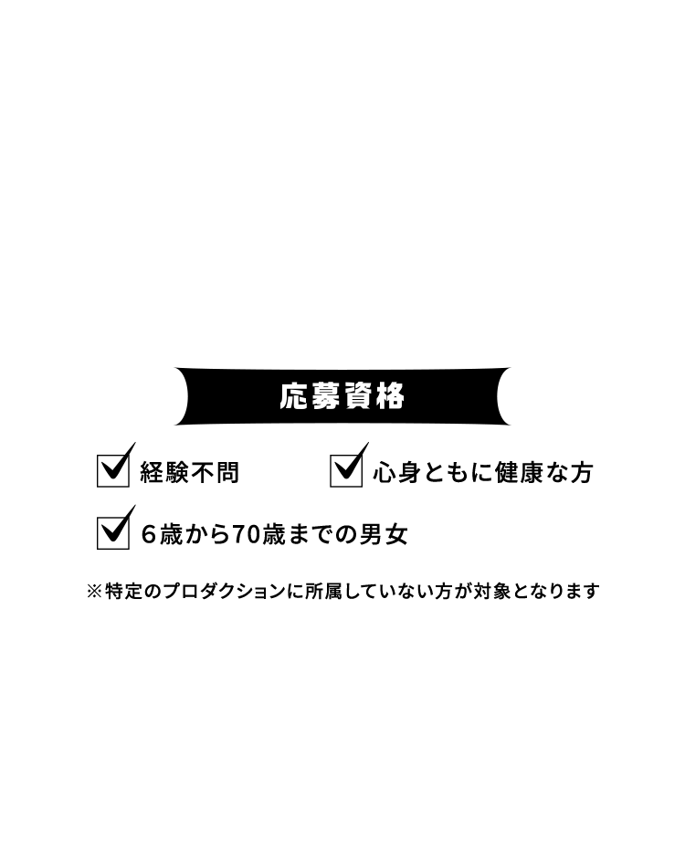 応募資格 経験不問 ６歳から70歳までの男女 ※特定のプロダクションに所属していない方が対象となります