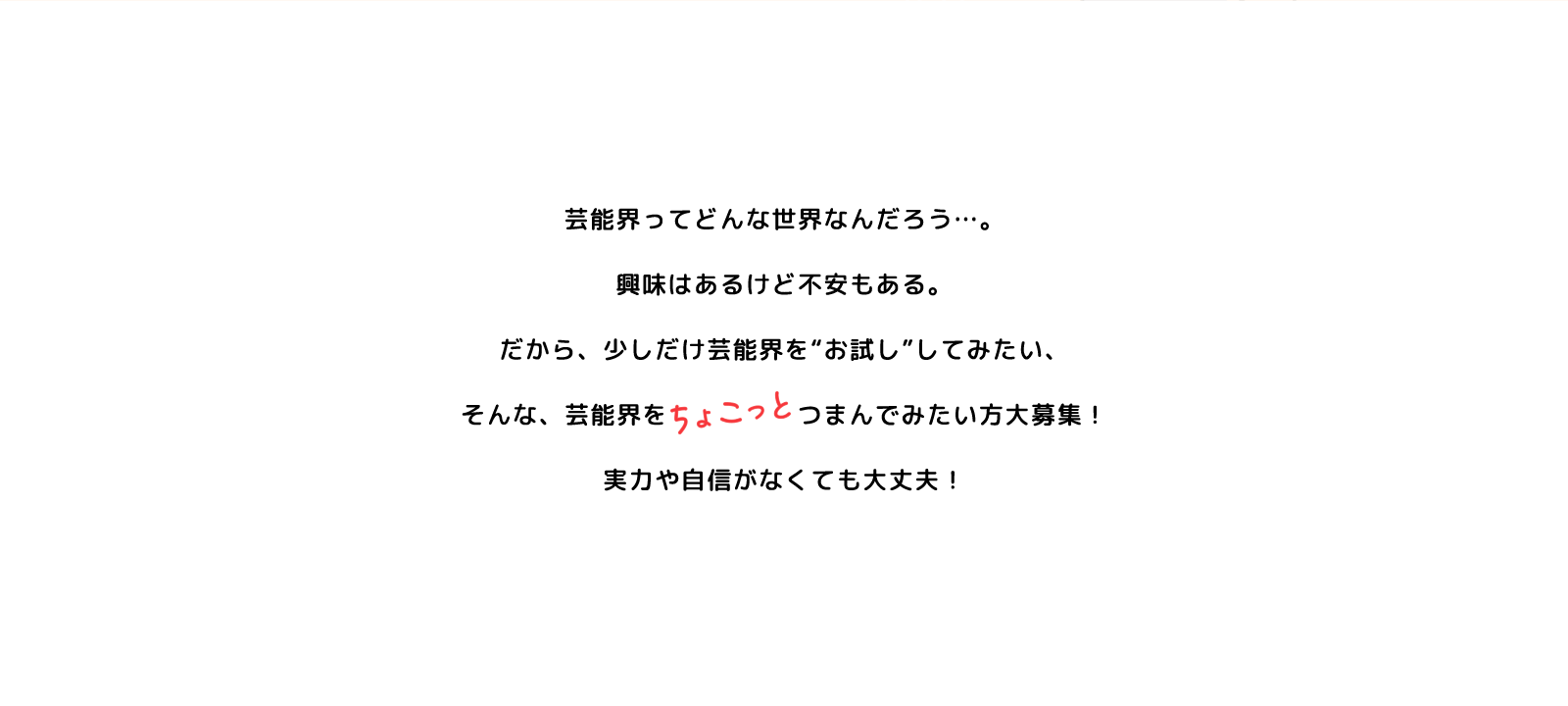 芸能界ってどんな世界なんだろう…。興味はあるけど不安もある。だから、少しだけ芸能界を“お試し”してみたい、そんな、芸能界をちょこっとつまんでみたい方大募集！実力や自身がなくても大丈夫！