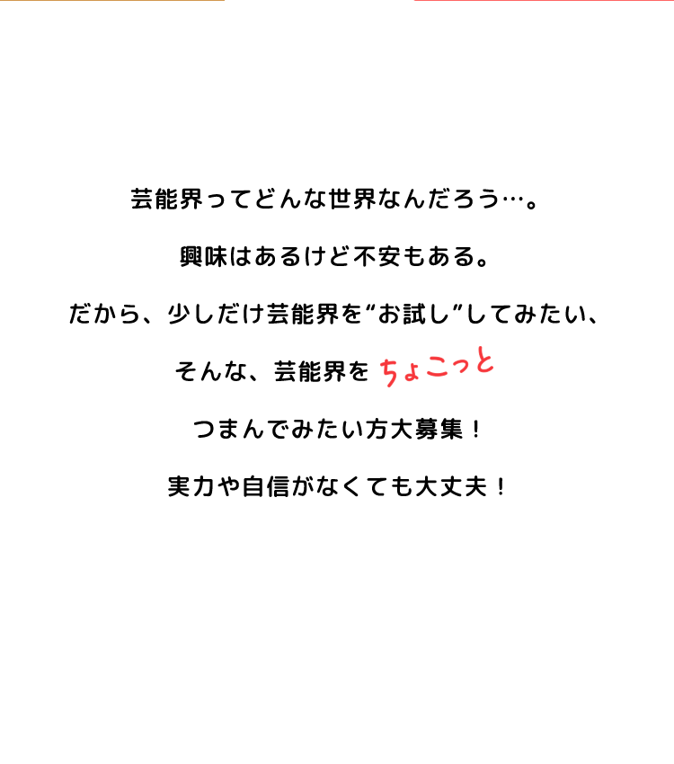 芸能界ってどんな世界なんだろう…。興味はあるけど不安もある。だから、少しだけ芸能界を“お試し”してみたい、そんな、芸能界をちょこっとつまんでみたい方大募集！実力や自身がなくても大丈夫！